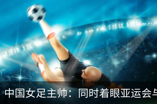 中国女足主帅：同时着眼亚运会与世界杯备赛