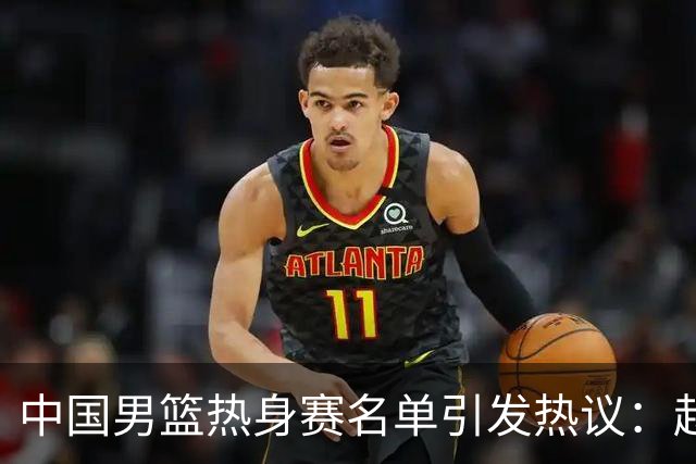 中国男篮热身赛名单引发热议：赵继伟成为经验丰富的老将 广东中锋有望应召