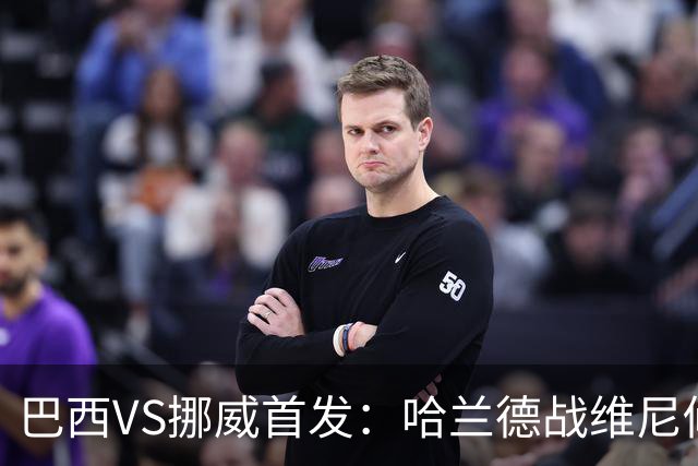 巴西VS挪威首发：哈兰德战维尼修斯 厄德高PK马丁内利