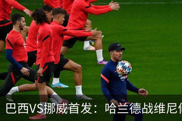 巴西VS挪威首发：哈兰德战维尼修斯 厄德高PK马丁内利