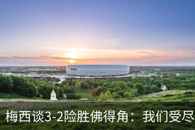 梅西谈3-2险胜佛得角：我们受尽了折磨，若拖入点球大战会更煎熬