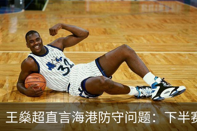 王燊超直言海港防守问题：下半赛季首要任务是少丢球