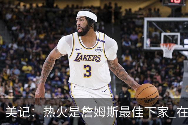 美记：热火是詹姆斯最佳下家 在防守端他可以被保护起来