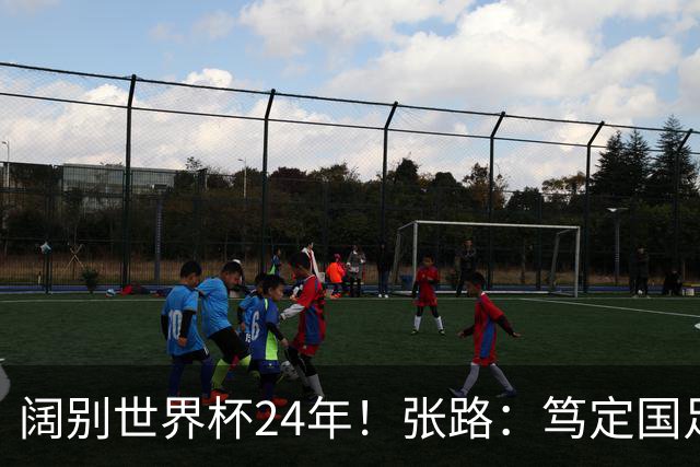 阔别世界杯24年！张路：笃定国足2034年能回归 2038年或能小组出线
