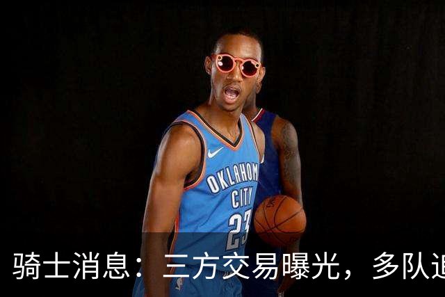 骑士消息：三方交易曝光，多队追求施罗德，有意13+4前锋