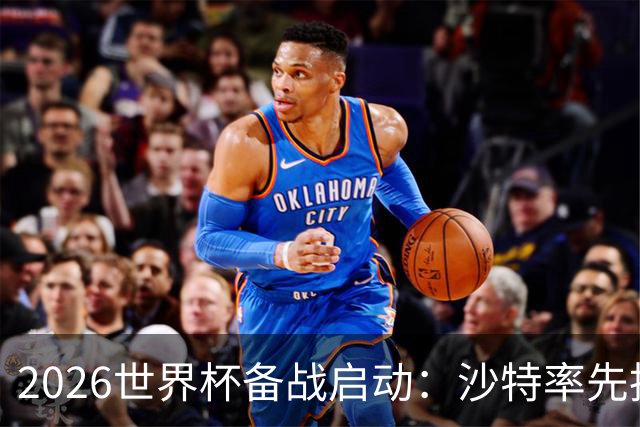 2026世界杯备战启动：沙特率先抵美，亚洲九队前景展望