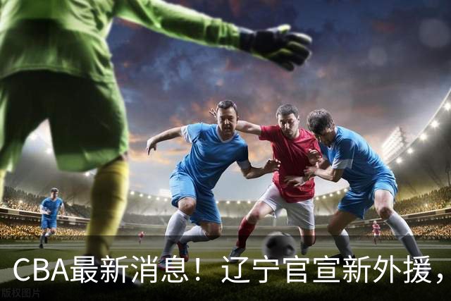 CBA最新消息！辽宁官宣新外援，北京确定得到布朗，青岛签约新外援