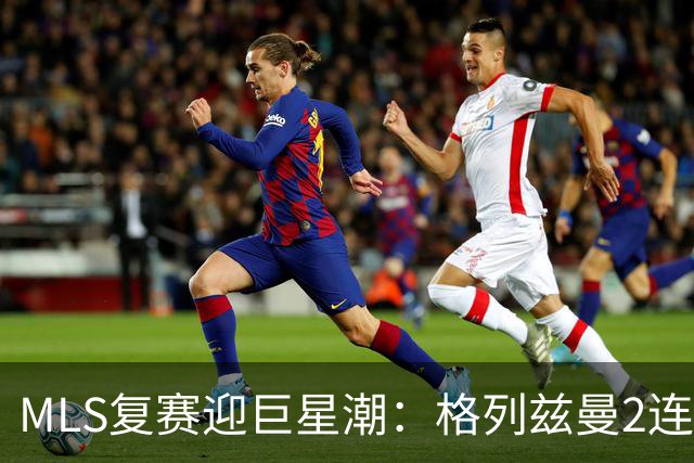 MLS复赛迎巨星潮：格列兹曼2连胜卡塞米罗首秀 莱万陷入适配谜题